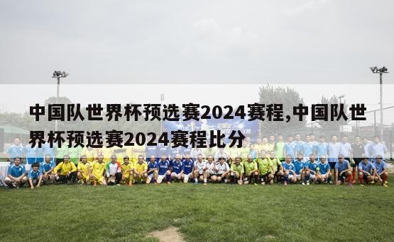 中国队世界杯预选赛2024赛程,中国队世界杯预选赛2024赛程比分